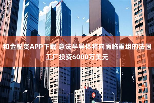 和金配资APP下载 意法半导体将向面临重组的法国工厂投资6000万美元