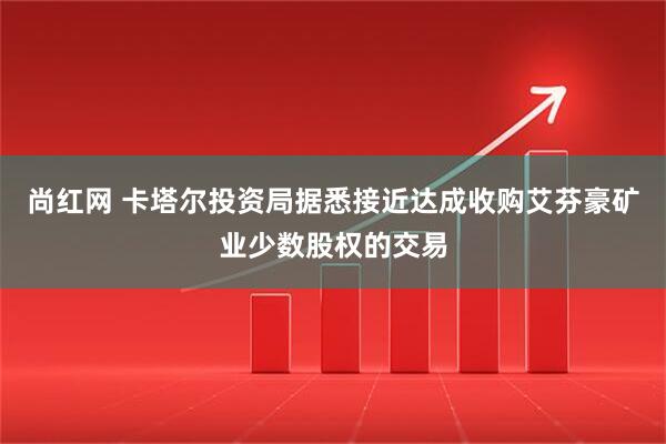 尚红网 卡塔尔投资局据悉接近达成收购艾芬豪矿业少数股权的交易