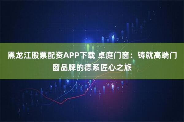 黑龙江股票配资APP下载 卓庭门窗：铸就高端门窗品牌的德系匠心之旅