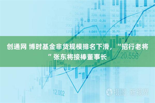 创通网 博时基金非货规模排名下滑，“招行老将”张东将接棒董事长