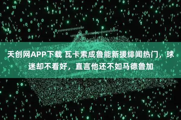 天创网APP下载 瓦卡索成鲁能新援绯闻热门，球迷却不看好，直言他还不如马德鲁加