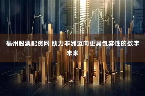 福州股票配资网 助力非洲迈向更具包容性的数字未来