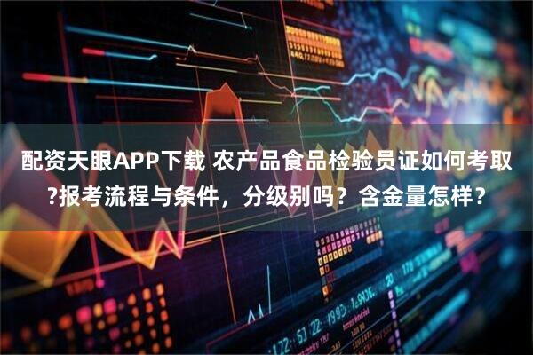 配资天眼APP下载 农产品食品检验员证如何考取?报考流程与条件，分级别吗？含金量怎样？