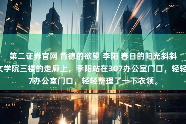 第二证券官网 背德的欲望 李阳 春日的阳光斜斜地洒在江城大学文学院三楼的走廊上，李阳站在307办公室门口，轻轻整理了一下衣领。