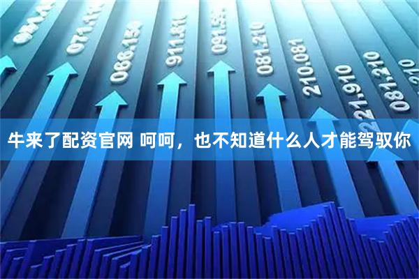 牛来了配资官网 呵呵,也不知道什么人才能驾驭你