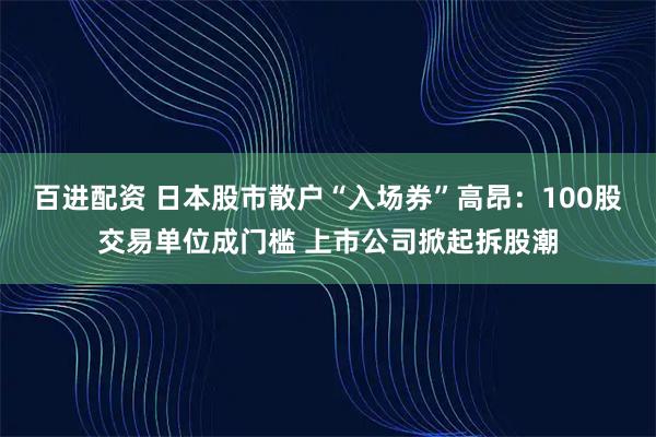 百进配资 日本股市散户“入场券”高昂：100股交易单位成门槛 上市公司掀起拆股潮