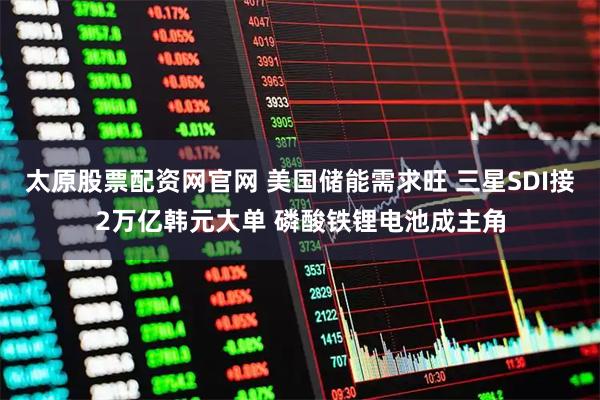 太原股票配资网官网 美国储能需求旺 三星SDI接2万亿韩元大单 磷酸铁锂电池成主角