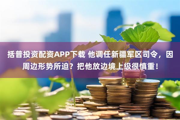 括普投资配资APP下载 他调任新疆军区司令，因周边形势所迫？把他放边境上级很慎重！