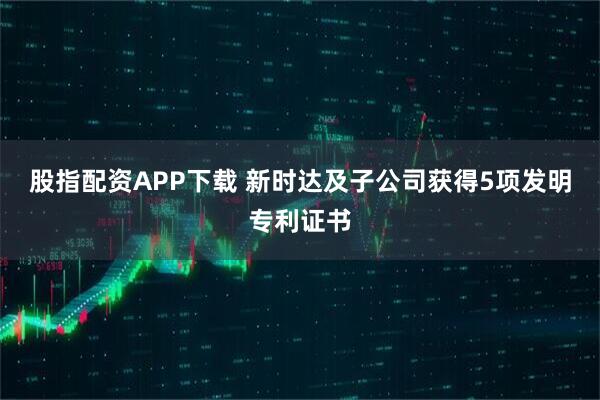 股指配资APP下载 新时达及子公司获得5项发明专利证书