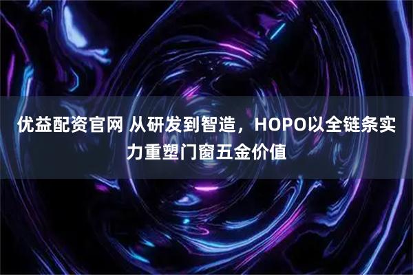 优益配资官网 从研发到智造，HOPO以全链条实力重塑门窗五金价值