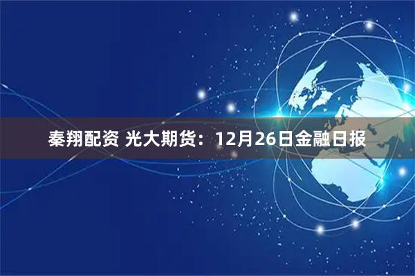 秦翔配资 光大期货：12月26日金融日报