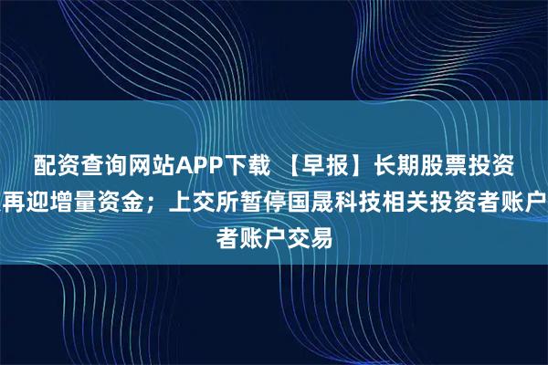 配资查询网站APP下载 【早报】长期股票投资试点再迎增量资金；上交所暂停国晟科技相关投资者账户交易