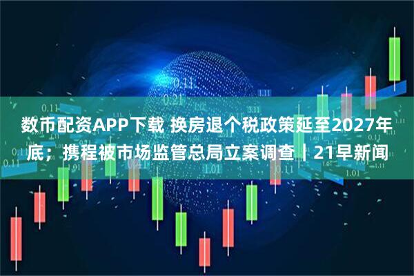 数币配资APP下载 换房退个税政策延至2027年底；携程被市场监管总局立案调查｜21早新闻