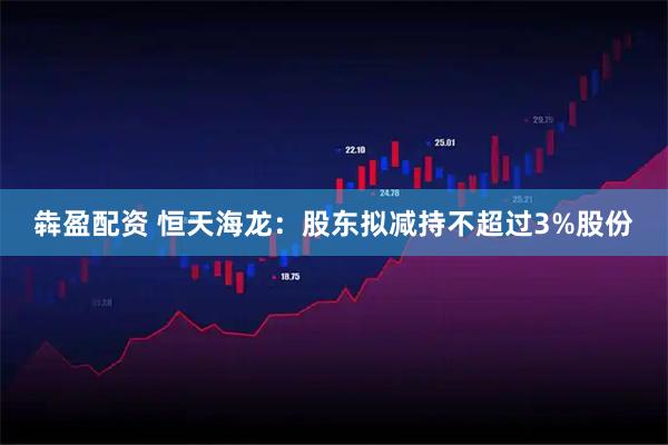 犇盈配资 恒天海龙：股东拟减持不超过3%股份