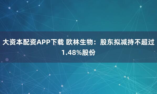 大资本配资APP下载 欧林生物：股东拟减持不超过1.48%股份