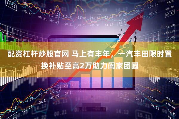 配资杠杆炒股官网 马上有丰年，一汽丰田限时置换补贴至高2万助力阖家团圆
