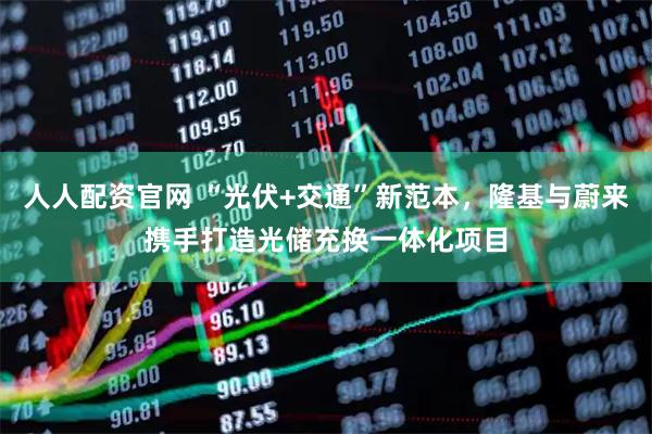 人人配资官网 “光伏+交通”新范本，隆基与蔚来携手打造光储充换一体化项目