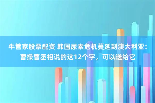 牛管家股票配资 韩国尿素危机蔓延到澳大利亚：曹操曹丞相说的这12个字，可以送给它