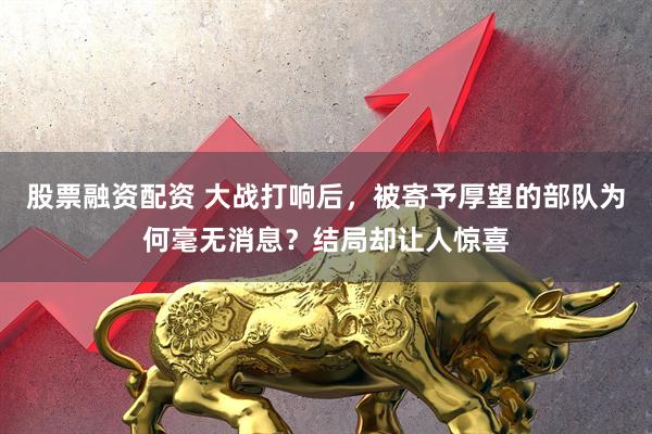股票融资配资 大战打响后，被寄予厚望的部队为何毫无消息？结局却让人惊喜