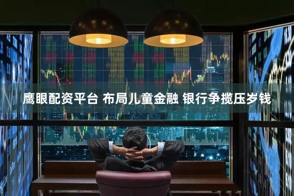 鹰眼配资平台 布局儿童金融 银行争揽压岁钱