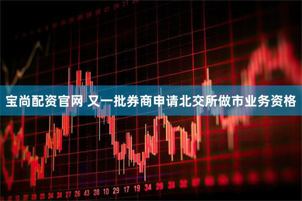 宝尚配资官网 又一批券商申请北交所做市业务资格