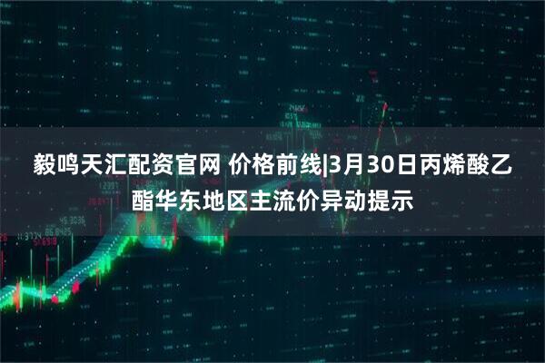 毅鸣天汇配资官网 价格前线|3月30日丙烯酸乙酯华东地区主流价异动提示