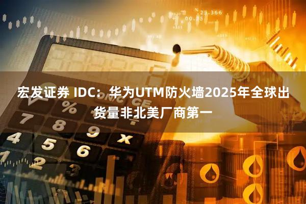 宏发证券 IDC：华为UTM防火墙2025年全球出货量非北美厂商第一