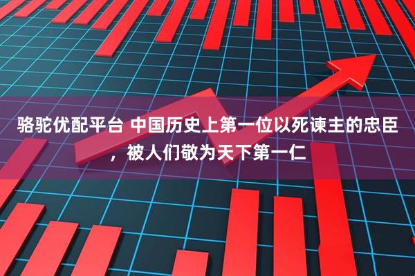 骆驼优配平台 中国历史上第一位以死谏主的忠臣，被人们敬为天下第一仁