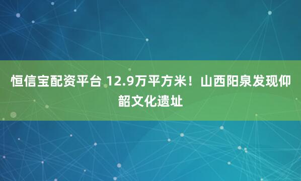 恒信宝配资平台 12.9万平方米！山西阳泉发现仰韶文化遗址