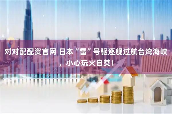 对对配配资官网 日本“雷”号驱逐舰过航台湾海峡，小心玩火自焚！