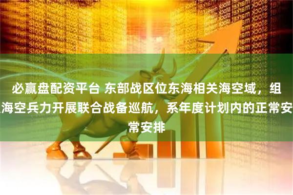 必赢盘配资平台 东部战区位东海相关海空域，组织海空兵力开展联合战备巡航，系年度计划内的正常安排
