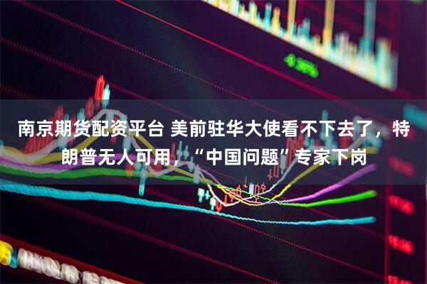 南京期货配资平台 美前驻华大使看不下去了，特朗普无人可用，“中国问题”专家下岗