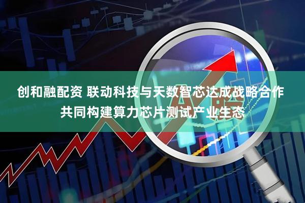 创和融配资 联动科技与天数智芯达成战略合作 共同构建算力芯片测试产业生态