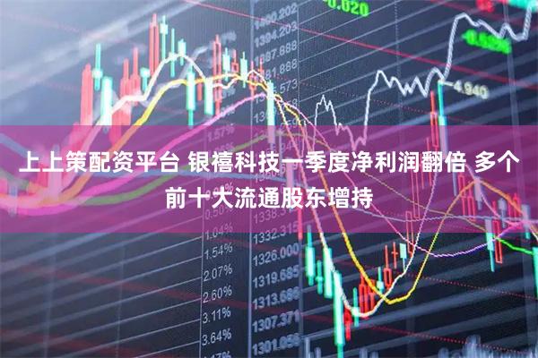 上上策配资平台 银禧科技一季度净利润翻倍 多个前十大流通股东增持